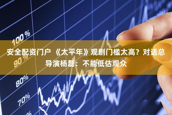 安全配资门户 《太平年》观剧门槛太高？对话总导演杨磊：不能低估观众