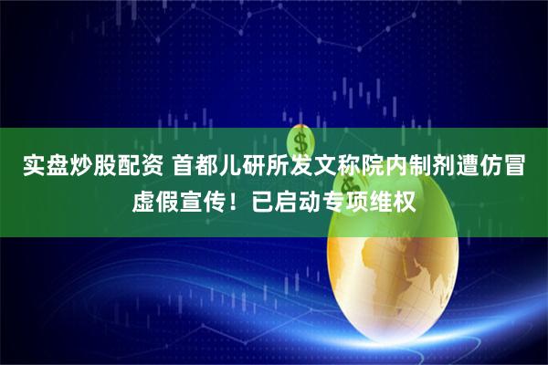 实盘炒股配资 首都儿研所发文称院内制剂遭仿冒虚假宣传！已启动专项维权