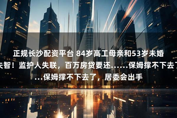正规长沙配资平台 84岁高工母亲和53岁未婚硕士女儿双双失智！监护人失联，百万房贷要还……保姆撑不下去了，居委会出手