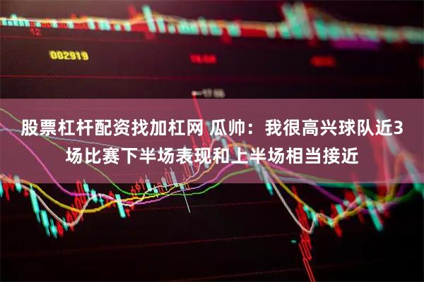 股票杠杆配资找加杠网 瓜帅：我很高兴球队近3场比赛下半场表现和上半场相当接近