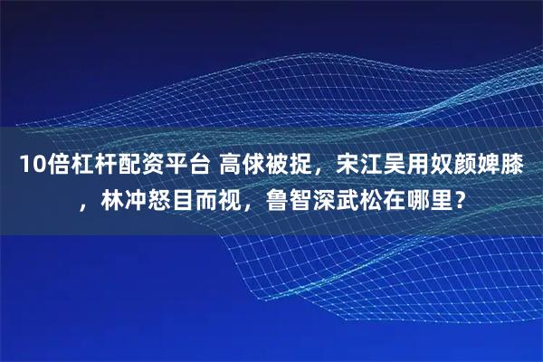 10倍杠杆配资平台 高俅被捉，宋江吴用奴颜婢膝，林冲怒目而视，鲁智深武松在哪里？