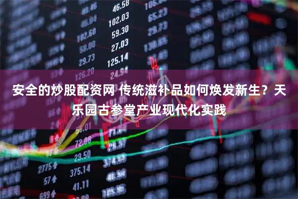 安全的炒股配资网 传统滋补品如何焕发新生？天乐园古参堂产业现代化实践